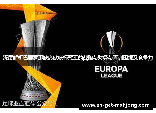 深度解析巴塞罗那缺席欧联杯冠军的战略与财务与青训困境及竞争力 深度解析巴塞罗那缺席欧联杯冠军的战略与财务与青训困境及竞争力