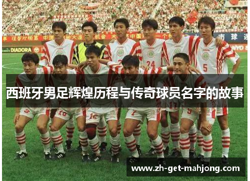 西班牙男足辉煌历程与传奇球员名字的故事 西班牙男足辉煌历程与传奇球员名字的故事
