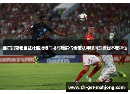 维尔贝克老当益壮连场破门书写逆龄传奇带队冲锋再现锋线不老神话 维尔贝克老当益壮连场破门书写逆龄传奇带队冲锋再现锋线不老神话