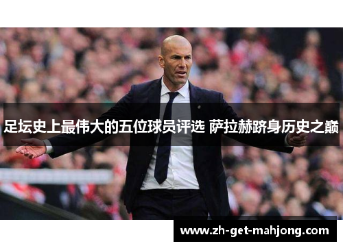 足坛史上最伟大的五位球员评选 萨拉赫跻身历史之巅 足坛史上最伟大的五位球员评选 萨拉赫跻身历史之巅